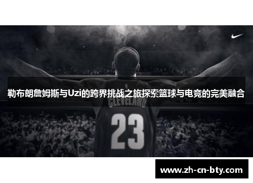 勒布朗詹姆斯与Uzi的跨界挑战之旅探索篮球与电竞的完美融合
