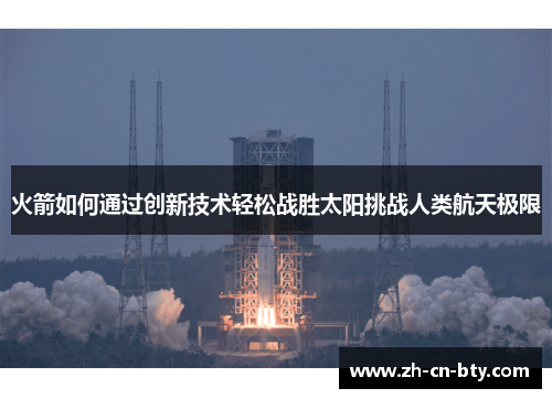 火箭如何通过创新技术轻松战胜太阳挑战人类航天极限