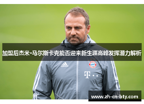 加盟后杰米·马尔斯卡克能否迎来新生涯高峰发挥潜力解析