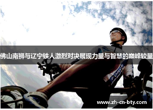 佛山南狮与辽宁铁人激烈对决展现力量与智慧的巅峰较量
