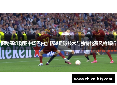 揭秘塞维利亚中场巴内加精湛足球技术与独特比赛风格解析