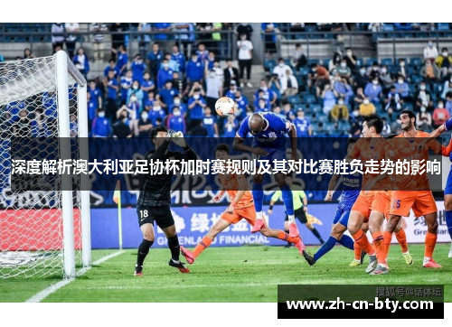 深度解析澳大利亚足协杯加时赛规则及其对比赛胜负走势的影响
