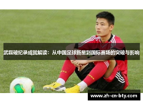 武磊破纪录成就解读:从中国足球新星到国际赛场的突破与影响 武磊破纪录成就解读:从中国足球新星到国际赛场的突破与影响