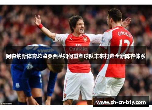 阿森纳新体育总监罗西基如何重塑球队未来打造全新阵容体系 阿森纳新体育总监罗西基如何重塑球队未来打造全新阵容体系